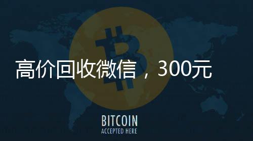 高价回收微信，300元秒结，快速变现，让您轻松获利！