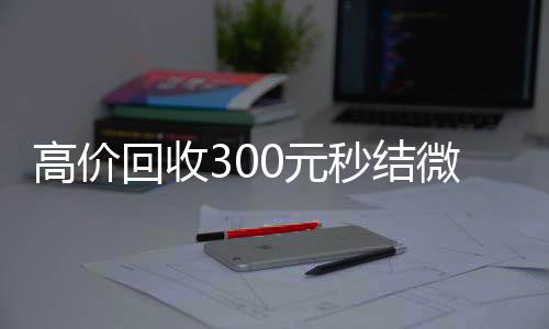 高价回收300元秒结微信（高价回收微信500元秒结）