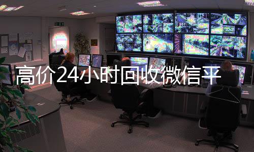 高价24小时回收微信平台(2019长期高价回收微信平台)