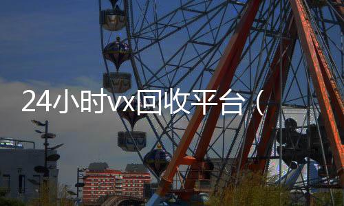 24小时vx回收平台(24小时回收微信在线交易)