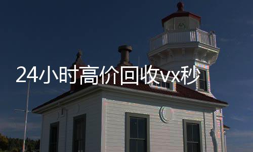 24小时高价回收vx秒结300(24小时高价回收vx秒结平台)