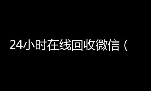 24小时在线回收微信(24小时在线回收微信号平台)